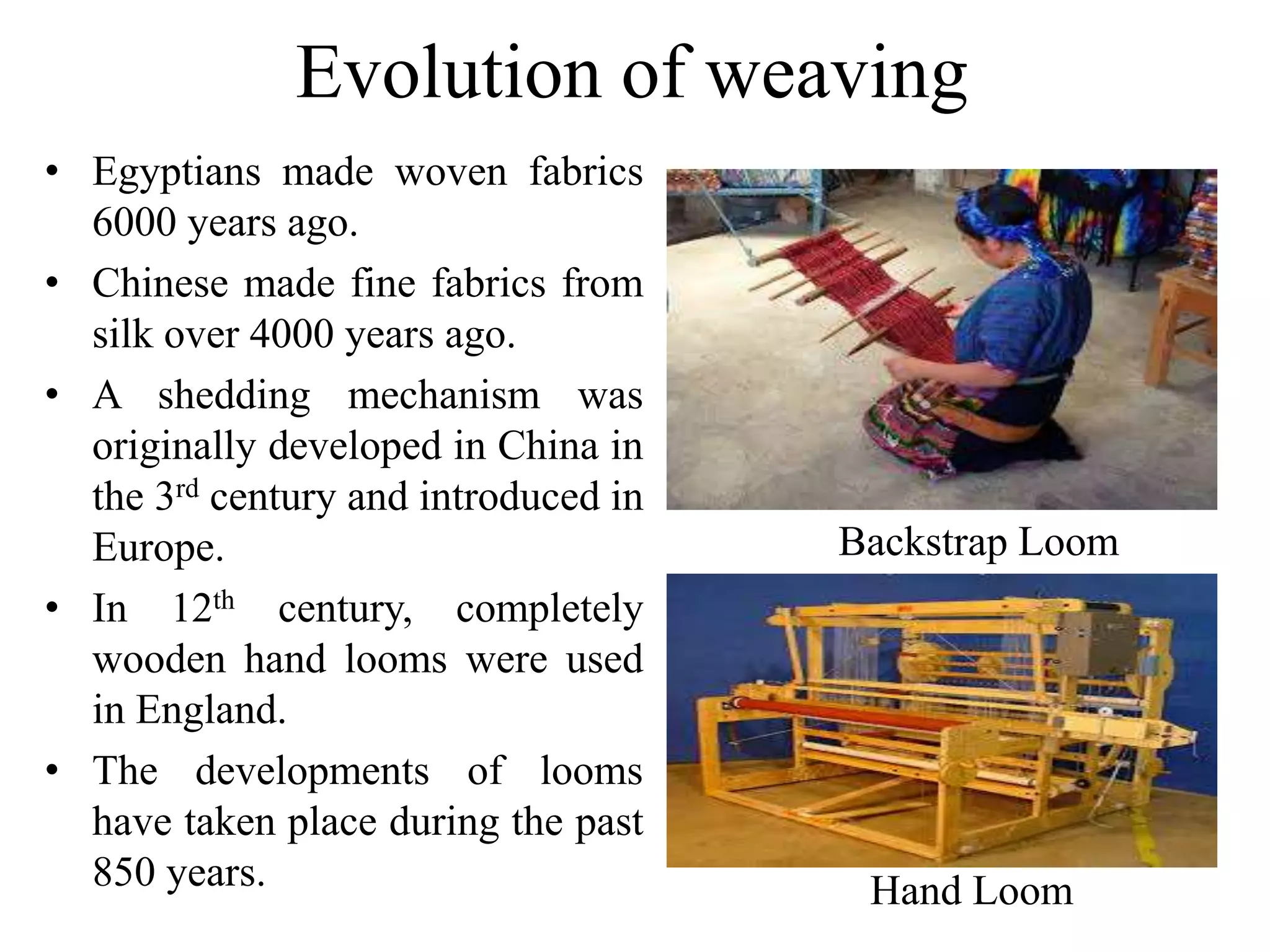 Evolution of weaving
• Egyptians made woven fabrics
6000 years ago.
• Chinese made fine fabrics from
silk over 4000 years ago.
• A shedding mechanism was
originally developed in China in
the 3rd century and introduced in
Europe.
• In 12th century, completely
wooden hand looms were used
in England.
• The developments of looms
have taken place during the past
850 years.
Backstrap Loom
Hand Loom
 