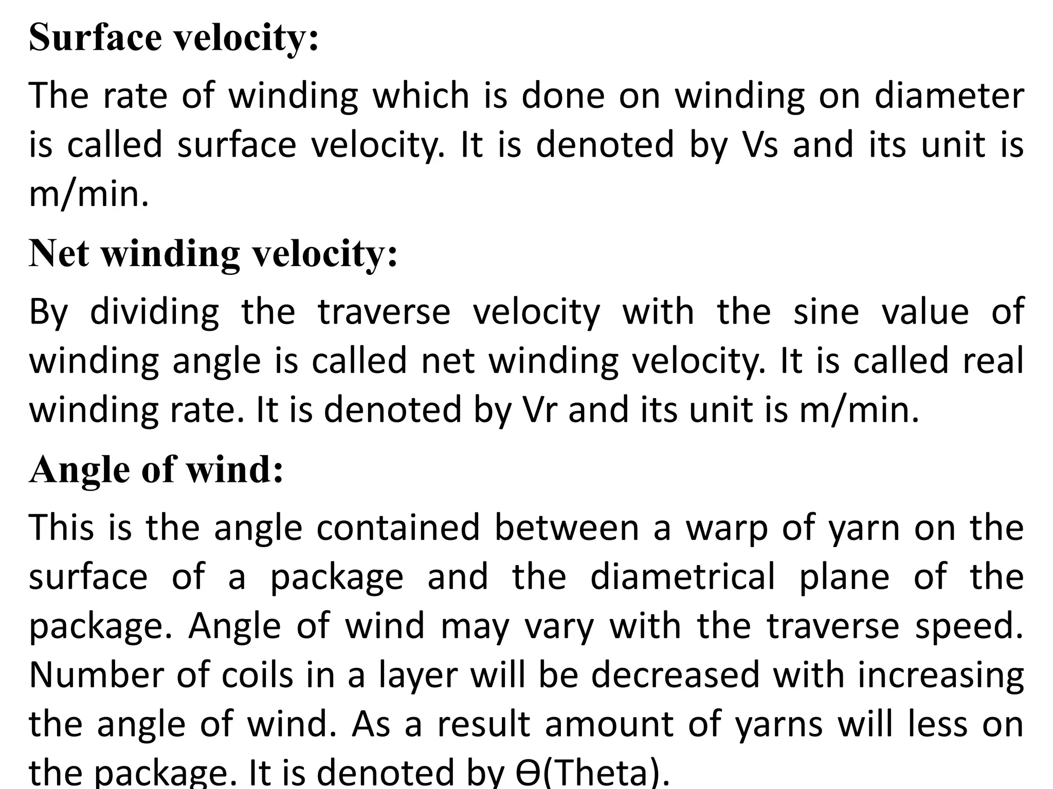 Surface velocity:
The rate of winding which is done on winding on diameter
is called surface velocity. It is denoted by Vs and its unit is
m/min.
Net winding velocity:
By dividing the traverse velocity with the sine value of
winding angle is called net winding velocity. It is called real
winding rate. It is denoted by Vr and its unit is m/min.
Angle of wind:
This is the angle contained between a warp of yarn on the
surface of a package and the diametrical plane of the
package. Angle of wind may vary with the traverse speed.
Number of coils in a layer will be decreased with increasing
the angle of wind. As a result amount of yarns will less on
the package. It is denoted by Ɵ(Theta).
 