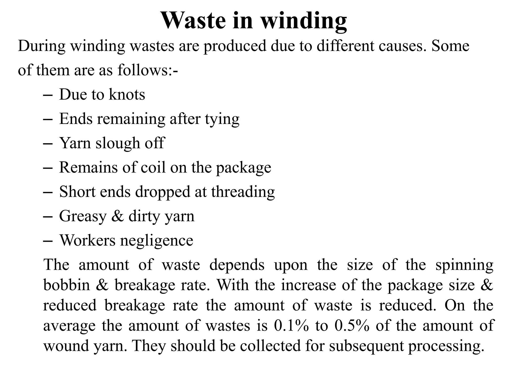 Waste in winding
During winding wastes are produced due to different causes. Some
of them are as follows:-
– Due to knots
– Ends remaining after tying
– Yarn slough off
– Remains of coil on the package
– Short ends dropped at threading
– Greasy & dirty yarn
– Workers negligence
The amount of waste depends upon the size of the spinning
bobbin & breakage rate. With the increase of the package size &
reduced breakage rate the amount of waste is reduced. On the
average the amount of wastes is 0.1% to 0.5% of the amount of
wound yarn. They should be collected for subsequent processing.
 