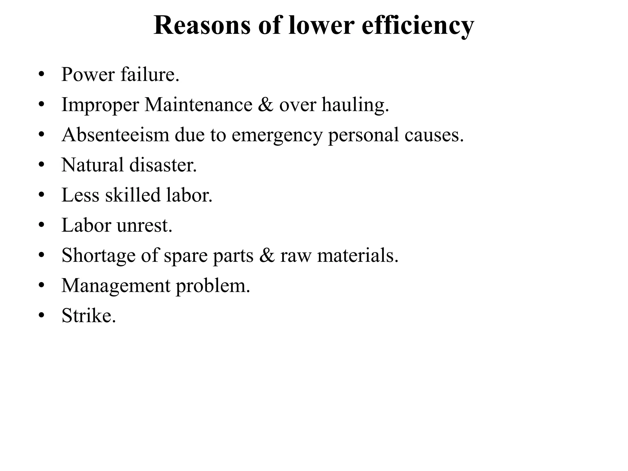 Reasons of lower efficiency
• Power failure.
• Improper Maintenance & over hauling.
• Absenteeism due to emergency personal causes.
• Natural disaster.
• Less skilled labor.
• Labor unrest.
• Shortage of spare parts & raw materials.
• Management problem.
• Strike.
 