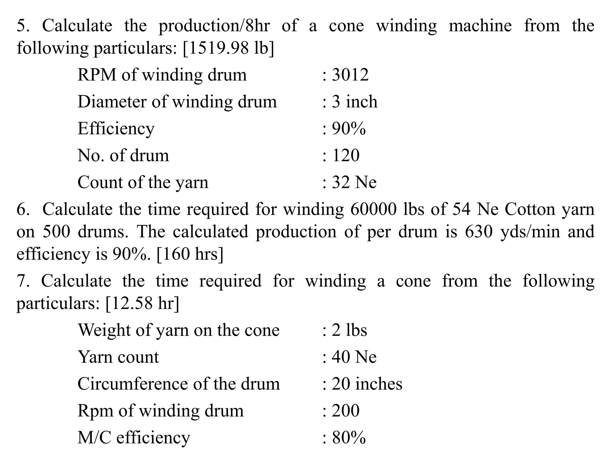 5. Calculate the production/8hr of a cone winding machine from the
following particulars: [1519.98 lb]
RPM of winding drum : 3012
Diameter of winding drum : 3 inch
Efficiency : 90%
No. of drum : 120
Count of the yarn : 32 Ne
6. Calculate the time required for winding 60000 lbs of 54 Ne Cotton yarn
on 500 drums. The calculated production of per drum is 630 yds/min and
efficiency is 90%. [160 hrs]
7. Calculate the time required for winding a cone from the following
particulars: [12.58 hr]
Weight of yarn on the cone : 2 lbs
Yarn count : 40 Ne
Circumference of the drum : 20 inches
Rpm of winding drum : 200
M/C efficiency : 80%
 