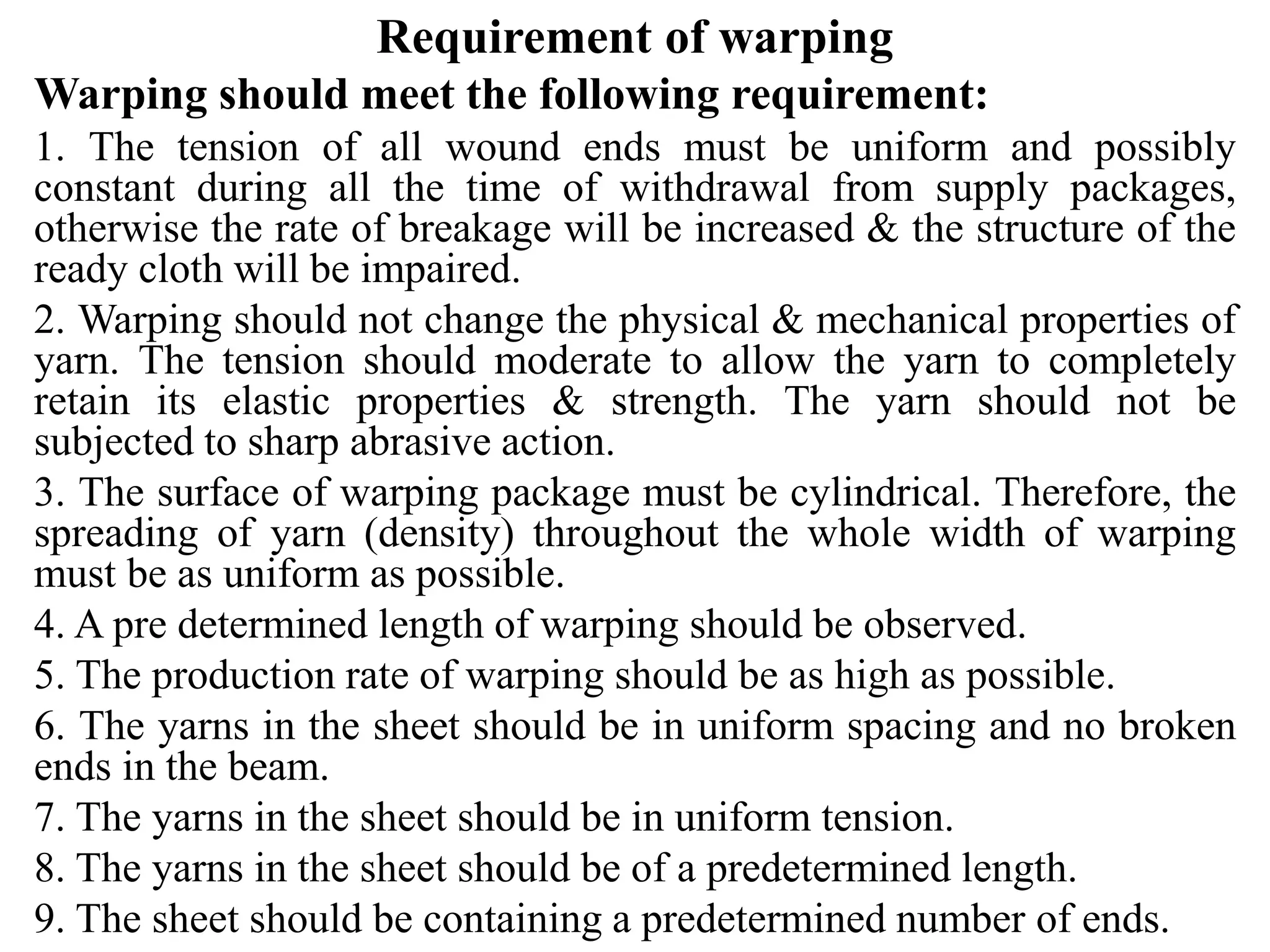 Requirement of warping
Warping should meet the following requirement:
1. The tension of all wound ends must be uniform and possibly
constant during all the time of withdrawal from supply packages,
otherwise the rate of breakage will be increased & the structure of the
ready cloth will be impaired.
2. Warping should not change the physical & mechanical properties of
yarn. The tension should moderate to allow the yarn to completely
retain its elastic properties & strength. The yarn should not be
subjected to sharp abrasive action.
3. The surface of warping package must be cylindrical. Therefore, the
spreading of yarn (density) throughout the whole width of warping
must be as uniform as possible.
4. A pre determined length of warping should be observed.
5. The production rate of warping should be as high as possible.
6. The yarns in the sheet should be in uniform spacing and no broken
ends in the beam.
7. The yarns in the sheet should be in uniform tension.
8. The yarns in the sheet should be of a predetermined length.
9. The sheet should be containing a predetermined number of ends.
 
