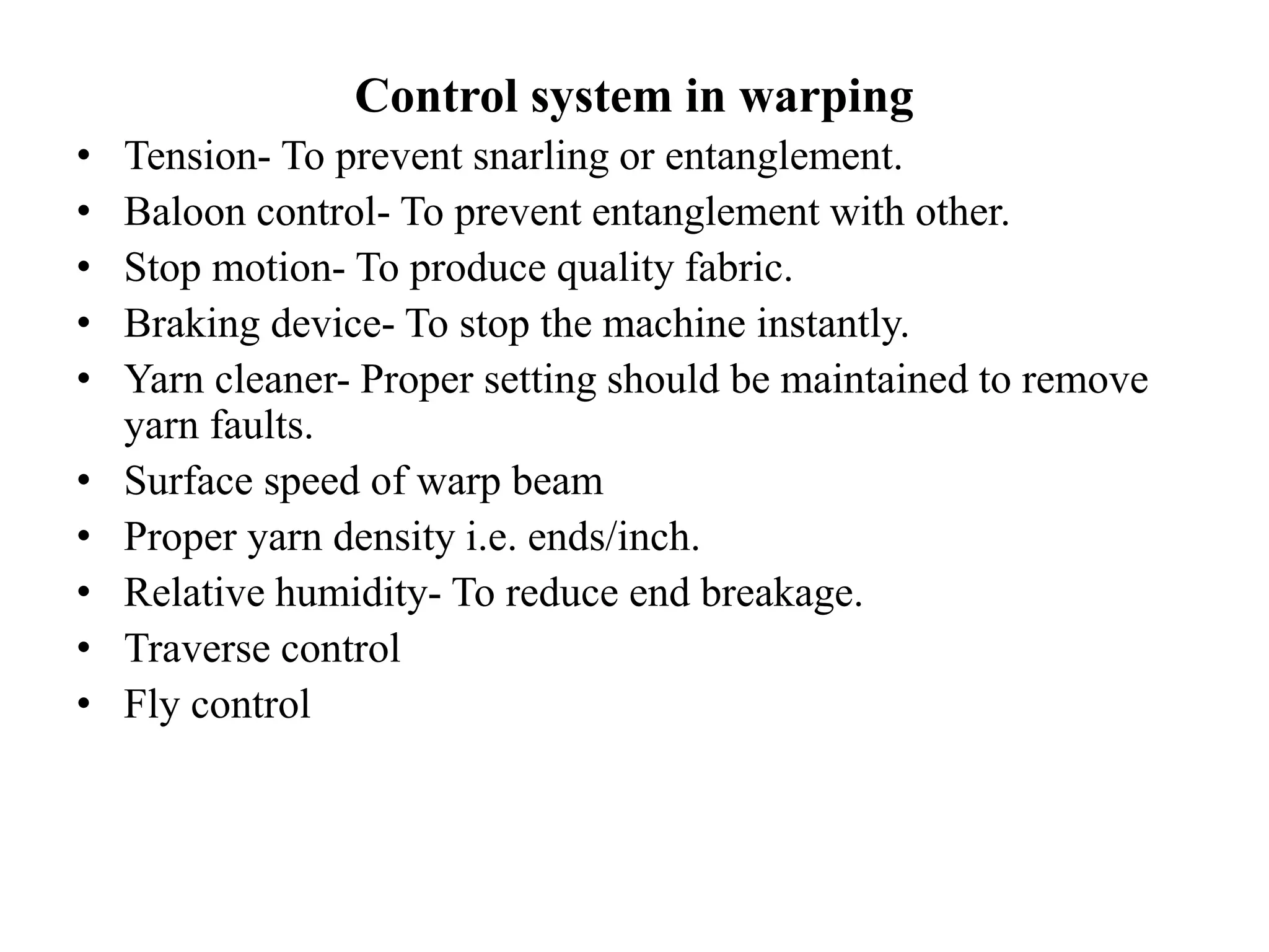 Control system in warping
• Tension- To prevent snarling or entanglement.
• Baloon control- To prevent entanglement with other.
• Stop motion- To produce quality fabric.
• Braking device- To stop the machine instantly.
• Yarn cleaner- Proper setting should be maintained to remove
yarn faults.
• Surface speed of warp beam
• Proper yarn density i.e. ends/inch.
• Relative humidity- To reduce end breakage.
• Traverse control
• Fly control
 