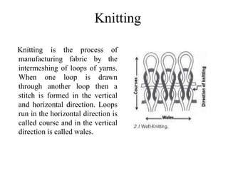 Knitting
Knitting is the process of
manufacturing fabric by the
intermeshing of loops of yarns.
When one loop is drawn
through another loop then a
stitch is formed in the vertical
and horizontal direction. Loops
run in the horizontal direction is
called course and in the vertical
direction is called wales.
 