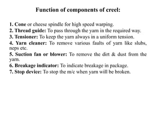 Function of components of creel:
1. Cone or cheese spindle for high speed warping.
2. Thread guide: To pass through the yarn in the required way.
3. Tensioner: To keep the yarn always in a uniform tension.
4. Yarn cleaner: To remove various faults of yarn like slubs,
neps etc.
5. Suction fan or blower: To remove the dirt & dust from the
yarn.
6. Breakage indicator: To indicate breakage in package.
7. Stop device: To stop the m/c when yarn will be broken.
 
