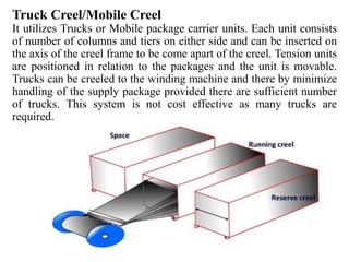 Truck Creel/Mobile Creel
It utilizes Trucks or Mobile package carrier units. Each unit consists
of number of columns and tiers on either side and can be inserted on
the axis of the creel frame to be come apart of the creel. Tension units
are positioned in relation to the packages and the unit is movable.
Trucks can be creeled to the winding machine and there by minimize
handling of the supply package provided there are sufficient number
of trucks. This system is not cost effective as many trucks are
required.
 