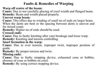 Faults & Remedies of Warping
Warp off centre of the beam:
Cause: Due to not carefully placing of creel wraith and flanged beam.
Remedy: Beam and wraith placed properly.
Uneven warp beam:
Cause: This effect due to winding of small no of ends on larger beam.
When the dents are bent or the spacing between dents is uneven and
for mixed count.
Remedy: Higher no of ends should be used.
Crossed ends:
Cause: Due to faulty knotting after yarn breakage and loose warp.
Remedy: Knotting and tension controlling.
Snarl formation in the warp:
Cause: Due to over tension, improper twist, improper position of
guide.
Remedy: By proper tension and twist.
Missing ends:
Cause: Due to faulty stopping device, exhausted cone or bobbin,
absence of cone or bobbin on creel.
Remedy: By using correct stopping device.
 