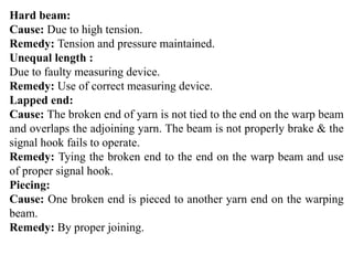 Hard beam:
Cause: Due to high tension.
Remedy: Tension and pressure maintained.
Unequal length :
Due to faulty measuring device.
Remedy: Use of correct measuring device.
Lapped end:
Cause: The broken end of yarn is not tied to the end on the warp beam
and overlaps the adjoining yarn. The beam is not properly brake & the
signal hook fails to operate.
Remedy: Tying the broken end to the end on the warp beam and use
of proper signal hook.
Piecing:
Cause: One broken end is pieced to another yarn end on the warping
beam.
Remedy: By proper joining.
 