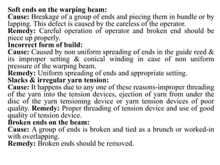 Soft ends on the warping beam:
Cause: Breakage of a group of ends and piecing them in bundle or by
lapping. This defect is caused by the careless of the operator.
Remedy: Careful operation of operator and broken end should be
piece up properly.
Incorrect form of build:
Cause: Caused by non uniform spreading of ends in the guide reed &
its improper setting & conical winding in case of non uniform
pressure of the warping beam.
Remedy: Uniform spreading of ends and appropriate setting.
Slacks & irregular yarn tension:
Cause: It happens due to any one of these reasons-improper threading
of the yarn into the tension devices, ejection of yarn from under the
disc of the yarn tensioning device or yarn tension devices of poor
quality. Remedy: Proper threading of tension device and use of good
quality of tension device.
Broken ends on the beam:
Cause: A group of ends is broken and tied as a brunch or worked-in
with overlapping.
Remedy: Broken ends should be removed.
 
