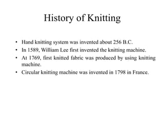 History of Knitting
• Hand knitting system was invented about 256 B.C.
• In 1589, William Lee first invented the knitting machine.
• At 1769, first knitted fabric was produced by using knitting
machine.
• Circular knitting machine was invented in 1798 in France.
 