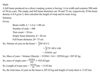 Math:
A full beam produced on a direct warping system is having 1.4 m width and contains 500 ends
of 30 tex yarn. The empty and full beam diameters are 30 and 75 cm, respectively. If the beam
density is 0.4 g/cm 3, then calculate the length of warp and its mass in kg.
Solution:
Given,
Beam width, L= 1.4 m =140 cm
Number of ends = 500
Yarn count = 30 tex
Empty beam diameter, d = 30 cm
Full beam diameter, D= 75 cm
So, Volume of yarn on the beam =
π
4
(D²-d²)×L
=
π
4
(75²-30²)×140
= 519541 cm³
So, Mass of yarn = Volume×Density = 519541× 0.4 = 207816 gm =207.82 kg
So, mass of single yarn =
207816
500
= 415.63 gm
So, Length of warp yarn =
415.63
30
km = 13.85 km
So, the total mass of yarn on the beam is 207.82 kg and length of warp sheet is 13.85 km.
 