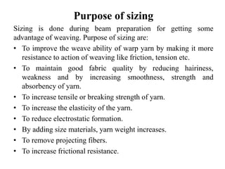 Purpose of sizing
Sizing is done during beam preparation for getting some
advantage of weaving. Purpose of sizing are:
• To improve the weave ability of warp yarn by making it more
resistance to action of weaving like friction, tension etc.
• To maintain good fabric quality by reducing hairiness,
weakness and by increasing smoothness, strength and
absorbency of yarn.
• To increase tensile or breaking strength of yarn.
• To increase the elasticity of the yarn.
• To reduce electrostatic formation.
• By adding size materials, yarn weight increases.
• To remove projecting fibers.
• To increase frictional resistance.
 