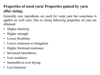Properties of sized yarn/ Properties gained by yarn
after sizing:
Generally size ingredients are used for warp yarn but sometimes it
applies on weft yarn. Due to sizing following properties of yarn are
obtained:
• Higher elasticity
• Higher strength
• Lower flexibility
• Lower extension or elongation
• Higher frictional resistance
• Increased smoothness
• Less weakness
• Insensible to over drying
• Less hairiness
 