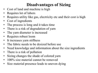Disadvantages of Sizing
• Cost of land and machine is high
• Requires lot of labors
• Requires utility like gas, electricity etc and their cost is high
• Cost of ingredients
• The process is long and it takes time
• There is a risk of degradation of yarn
• The yarn diameter is increased
• Requires robust loom
• It increases yarn stiffness
• The fabric needs to be desized before use
• Need knowledge and information about the size ingredients
• There is a risk of pollution
• Sizing changes the shade of colored yarn
• 100% size material cannot be removed
• Size material presence leads to uneven dying
 
