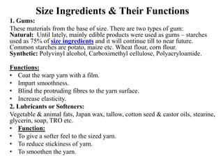 Size Ingredients & Their Functions
1. Gums:
These materials from the base of size. There are two types of gum:
Natural: Until lately, mainly edible products were used as gums – starches
used as 75% of size ingredients and it will continue till to near future.
Common starches are potato, maize etc. Wheat flour, corn flour.
Synthetic: Polyvinyl alcohol, Carboximethyl cellulose, Polyacryloamide.
Functions:
• Coat the warp yarn with a film.
• Impart smoothness.
• Blind the protruding fibres to the yarn surface.
• Increase elasticity.
2. Lubricants or Softeners:
Vegetable & animal fats, Japan wax, tallow, cotton seed & castor oils, stearine,
glycerin, soap, TRO etc.
• Function:
• To give a softer feel to the sized yarn.
• To reduce stickiness of yarn.
• To smoothen the yarn.
 