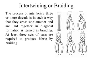 Intertwining or Braiding
The process of interlacing three
or more threads is in such a way
that they cross one another and
are laid together in diagonal
formation is termed as braiding.
At least three sets of yarn are
required to produce fabric by
braiding.
 