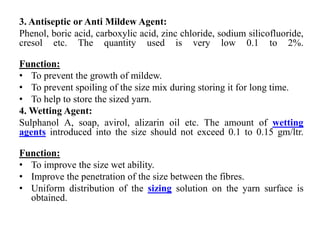 3. Antiseptic or Anti Mildew Agent:
Phenol, boric acid, carboxylic acid, zinc chloride, sodium silicofluoride,
cresol etc. The quantity used is very low 0.1 to 2%.
Function:
• To prevent the growth of mildew.
• To prevent spoiling of the size mix during storing it for long time.
• To help to store the sized yarn.
4. Wetting Agent:
Sulphanol A, soap, avirol, alizarin oil etc. The amount of wetting
agents introduced into the size should not exceed 0.1 to 0.15 gm/ltr.
Function:
• To improve the size wet ability.
• Improve the penetration of the size between the fibres.
• Uniform distribution of the sizing solution on the yarn surface is
obtained.
 