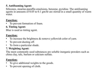 5. Antifoaming Agent:
Silicones, stearine-paraffin emulsions, benzene, pyridine. The antifoaming
agents in amounts of 0.05 to 0.1 gm/ltr are stirred in a small quantity of warm
water.
Function:
• To prevent formation of foam.
6. Tinting Agent:
Blue is used as tinting agent.
Function:
• To increase the brightness & remove yellowish color of yarn.
• To prevent dusting off.
• To form a particular shade.
7. Weighting Agent:
The most commonly used substances are soluble inorganic powders such as
china clay, talc, barium or calcium sulfate.
Function:
• To give additional weights to the goods.
• To prevent opening of cloth.
 