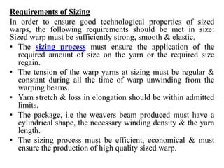 Requirements of Sizing
In order to ensure good technological properties of sized
warps, the following requirements should be met in size:
Sized warp must be sufficiently strong, smooth & elastic.
• The sizing process must ensure the application of the
required amount of size on the yarn or the required size
regain.
• The tension of the warp yarns at sizing must be regular &
constant during all the time of warp unwinding from the
warping beams.
• Yarn stretch & loss in elongation should be within admitted
limits.
• The package, i.e the weavers beam produced must have a
cylindrical shape, the necessary winding density & the yarn
length.
• The sizing process must be efficient, economical & must
ensure the production of high quality sized warp.
 