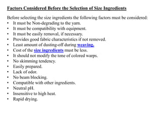 Factors Considered Before the Selection of Size Ingredients
Before selecting the size ingredients the following factors must be considered:
• It must be Non-degrading to the yarn.
• It must be compatibility with equipment.
• It must be easily removal, if necessary.
• Provides good fabric characteristics if not removed.
• Least amount of dusting-off during weaving.
• Cost of the size ingredients must be less.
• It should not modify the tone of colored warps.
• No skimming tendency.
• Easily prepared.
• Lack of odor.
• No beam blocking.
• Compatible with other ingredients.
• Neutral pH.
• Insensitive to high heat.
• Rapid drying.
 