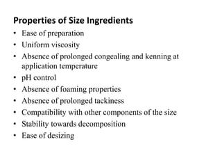 Properties of Size Ingredients
• Ease of preparation
• Uniform viscosity
• Absence of prolonged congealing and kenning at
application temperature
• pH control
• Absence of foaming properties
• Absence of prolonged tackiness
• Compatibility with other components of the size
• Stability towards decomposition
• Ease of desizing
 