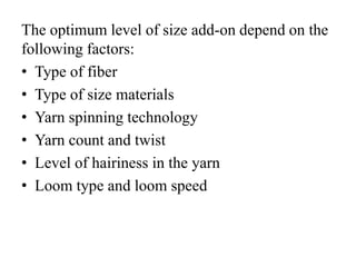 The optimum level of size add-on depend on the
following factors:
• Type of fiber
• Type of size materials
• Yarn spinning technology
• Yarn count and twist
• Level of hairiness in the yarn
• Loom type and loom speed
 