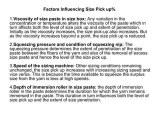 Factors Influencing Size Pick up%
1.Viscosity of size paste in size box: Any variation in the
concentration or temperature alters the viscosity of the paste which in
turn affects both the level of size pick up and extent of penetration.
Initially as the viscosity increases, the size pick-up also increases. But
as the viscosity increases beyond a point, the size pick up is reduced.
2.Squeezing pressure and condition of squeezing nip: The
squeezing pressure determines the extent of penetration of the size
paste between the fibers of the yarn and also of the removal of excess
size paste and hence the level of the size pick up.
3.Speed of the sizing machine: Other sizing conditions remaining
unchanged, the size pick up increases with increasing sizing speed and
vice versa. This is because the time available to squeeze the surplus
size from the yarn is less at high speeds.
4.Depth of immersion roller in size paste: the depth of immersion
roller in the paste determines the duration for which the yarn remains
immersed in the paste. This duration in turn influences both the level of
size pick up and the extent of size penetration.
 