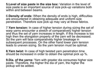 5.Level of size paste in the size box: Variation in the level of
size paste is an important source of size pick-up variations both
within and between beams.
6.Density of ends: When the density of ends is high, difficulties
are encountered in obtaining adequate and uniform size
penetration. Therefore size pick up may vary at these fabrics.
7.Yarn tension: In case of higher tension during sizing the set of
warp yarns encounter a stretch of comparatively higher tension
and thus the set of yarn increases in length. If this increase is too
high then the elongation property of the yarn will be decreased.
So the yarn will face comparatively higher breakage in
subsequent processes. On the other hand lower yarn tension
leads to uneven sizing. So the yarn tension must be optimal.
8.Yarn twist: In case of high twisted yarn penetration time
should be increased in order to obtain the optimal pick up %.
9.Dia. of the yarns: Yarn with greater dia consumes higher size
paste. Therefore, the higher the dia of yarn, the higher the
pickup will be added.
 