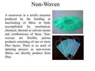 Non-Woven
A nonwoven is a textile structure
produced by the bonding or
interlocking of fibres or both,
accomplished by mechanical,
chemical, thermal or solvent means
and combinations of these. Non-
wovens are flexible, porous
products consisting of one or more
fiber layers. There is no need of
spinning process as non-woven
fabrics are directly produce from
fiber.
 
