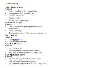Faults of Sizing
Underslashed Warps:
Causes:
• Due to insufficient size concentration
• Improper size feed to the size box
• Variable size level
• Dilution of size
• Strong squeezing of warp
Overslashed Warps:
Causes:
• Due to insufficient splitting of starch at size
preparation
• Weak squeezing
• Too deep immersion of the warp into the size box
Sticky Warps:
Causes:
• High sizing speed
• Low drying temperature
Over Dried Warps:
Causes:
• Low sizing speed
• Long stoppage of machine during sizing
• Very high temperature in the drying section
Gum Spots and Smears:
Causes:
• Splashes of size get on the squeezed warp
• Bad stirring of starch at preparation
• Improper coating of felts on the squeezing rollers
 