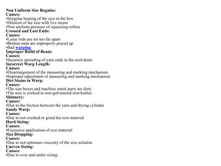 Non Uniform Size Regains:
Causes:
•Irregular heating of the size in the box
•Dilution of the size with live steam
•Non uniform pressure of squeezing rollers
Crossed and Lost Ends:
Causes:
•Lease rods are set too far apart
•Broken ends are improperly pieced up
•Bad warping
Improper Build of Beam:
Causes:
•Incorrect spreading of yarn ends in the reed dents
Incorrect Warp Length:
Causes:
•Disarrangement of the measuring and marking mechanism
•Improper adjustment of measuring and marking mechanism
Dirt Stains in Warp:
Causes:
•The size boxes and machine metal parts are dirty
•The size is cooked in non-galvanized iron kettles.
Shinnery:
Causes:
•Due to the friction between the yarn and drying cylinder
Sandy Warp:
Causes:
•Due to not crushed or grind the size material
Hard Sizing:
Causes:
•Excessive application of size material
Size Dropping:
Causes:
•Due to not optimum viscosity of the size solution
Uneven Sizing:
Causes:
•Due to over and under sizing.
 