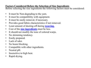 Factors Considered Before the Selection of Size Ingredients
Before selecting the size ingredients the following factors must be considered:
• It must be Non-degrading to the yarn.
• It must be compatibility with equipment.
• It must be easily removal, if necessary.
• Provides good fabric characteristics if not removed.
• Least amount of dusting-off during weaving.
• Cost of the size ingredients must be less.
• It should not modify the tone of colored warps.
• No skimming tendency.
• Easily prepared.
• Lack of odor.
• No beam blocking.
• Compatible with other ingredients.
• Neutral pH.
• Insensitive to high heat.
• Rapid drying.
 