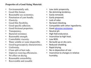 Properties of a Good Sizing Material:
• Environmentally safe.
• Good film former.
• Reasonable use economics.
• Penetration of yarn bundle.
• Elasticity.
• Good film flexibility.
• Good specific adhesion.
• Good frictional properties.
• Transparency.
• Bacterial resistance.
• Reasonable strength.
• Controllable viscosity.
• Water soluble or water dispersible.
• Good hygroscopicity characteristics.
• Uniformity.
• Clean split at bust rods.
• Improves weaving efficiencies.
• No effect on drying.
• Reasonable extensibility.
• Recoverable and reusable
• Low static propensity.
• No skimming tendency.
• Easily removed.
• Easily prepared.
• Lack of odor.
• No beam blocking.
• Compatible with other ingredients.
• Good abrasion resistance.
• Neutral pH.
• High fold endurance.
• Insensitive to high heat.
• Low BOD.
• No build up on dry cans.
• Reduced shedding.
• Rapid drying.
• No re-deposition of size
• Insensitive to changes in relative
humidity.
 