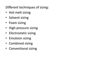 Different techniques of sizing:
• Hot melt sizing
• Solvent sizing
• Foam sizing
• High pressure sizing
• Electrostatic sizing
• Emulsion sizing
• Combined sizing
• Conventional sizing
 