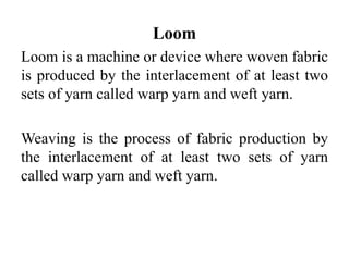 Loom
Loom is a machine or device where woven fabric
is produced by the interlacement of at least two
sets of yarn called warp yarn and weft yarn.
Weaving is the process of fabric production by
the interlacement of at least two sets of yarn
called warp yarn and weft yarn.
 