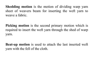 Shedding motion is the motion of dividing warp yarn
sheet of weavers beam for inserting the weft yarn to
weave a fabric.
Picking motion is the second primary motion which is
required to insert the weft yarn through the shed of warp
yarn.
Beat-up motion is used to attach the last inserted weft
yarn with the fell of the cloth.
 