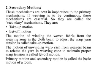 2. Secondary Motions:
These mechanisms are next in importance to the primary
mechanisms. If weaving is to be continuous, these
mechanisms are essential. So they are called the
‘secondary’ mechanisms. They are:
• Take-up motion
• Let-off motion
The motion of winding the woven fabric from the
weaving zone in the cloth beam to adjust the warp yarn
tension is called take-up motion.
The motion of unwinding warp yarn from weavers beam
to release the yarn in weaving zone to maintain proper
warp tension is called let-off motion.
Primary motion and secondary motion is called the basic
motion of a loom.
 
