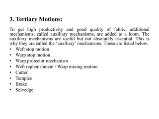 3. Tertiary Motions:
To get high productivity and good quality of fabric, additional
mechanisms, called auxiliary mechanisms, are added to a loom. The
auxiliary mechanisms are useful but not absolutely essential. This is
why they are called the ‘auxiliary’ mechanisms. These are listed below.
• Weft stop motion
• Warp stop motion
• Warp protector mechanism
• Weft replenishment / Warp mixing motion
• Cutter
• Temples
• Brake
• Selvedge
 