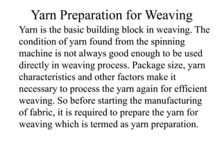 Yarn Preparation for Weaving
Yarn is the basic building block in weaving. The
condition of yarn found from the spinning
machine is not always good enough to be used
directly in weaving process. Package size, yarn
characteristics and other factors make it
necessary to process the yarn again for efficient
weaving. So before starting the manufacturing
of fabric, it is required to prepare the yarn for
weaving which is termed as yarn preparation.
 