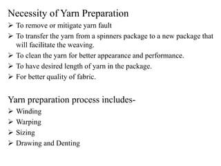 Necessity of Yarn Preparation
 To remove or mitigate yarn fault
 To transfer the yarn from a spinners package to a new package that
will facilitate the weaving.
 To clean the yarn for better appearance and performance.
 To have desired length of yarn in the package.
 For better quality of fabric.
Yarn preparation process includes-
 Winding
 Warping
 Sizing
 Drawing and Denting
 