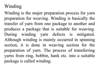 Winding
Winding is the major preparation process for yarn
preparation for weaving. Winding is basically the
transfer of yarn from one package to another and
produces a package that is suitable for weaving.
During winding yarn defects is mitigated.
Although winding is mainly occurred in spinning
section, it is done in weaving section for the
preparation of yarn. The process of transferring
yarns from ring, bobbin, hank etc. into a suitable
package is called winding.
 