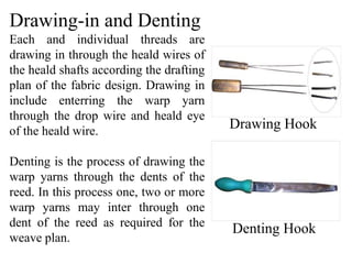 Drawing-in and Denting
Each and individual threads are
drawing in through the heald wires of
the heald shafts according the drafting
plan of the fabric design. Drawing in
include enterring the warp yarn
through the drop wire and heald eye
of the heald wire.
Denting is the process of drawing the
warp yarns through the dents of the
reed. In this process one, two or more
warp yarns may inter through one
dent of the reed as required for the
weave plan.
Drawing Hook
Denting Hook
 