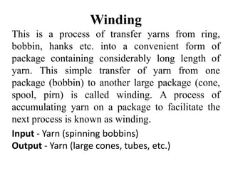 Winding
This is a process of transfer yarns from ring,
bobbin, hanks etc. into a convenient form of
package containing considerably long length of
yarn. This simple transfer of yarn from one
package (bobbin) to another large package (cone,
spool, pirn) is called winding. A process of
accumulating yarn on a package to facilitate the
next process is known as winding.
Input - Yarn (spinning bobbins)
Output - Yarn (large cones, tubes, etc.)
 