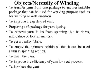 Objects/Necessity of Winding
• To transfer yarn from one package to another suitable
package that can be used for weaving purpose such as
for warping or weft insertion.
• To improve the quality of yarn.
• Preparing soft package for yarn dyeing.
• To remove yarn faults from spinning like hairiness,
neps, slubs of foreign matters.
• To get a quality fabric.
• To empty the spinners bobbin so that it can be used
again in spinning section.
• To clean the yarn.
• To improve the efficiency of yarn for next process.
• To lubricate the yarn
 