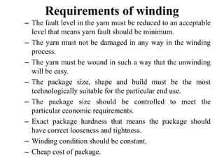 Requirements of winding
– The fault level in the yarn must be reduced to an acceptable
level that means yarn fault should be minimum.
– The yarn must not be damaged in any way in the winding
process.
– The yarn must be wound in such a way that the unwinding
will be easy.
– The package size, shape and build must be the most
technologically suitable for the particular end use.
– The package size should be controlled to meet the
particular economic requirements.
– Exact package hardness that means the package should
have correct looseness and tightness.
– Winding condition should be constant.
– Cheap cost of package.
 