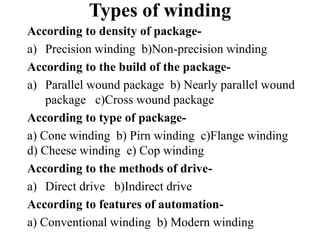 Types of winding
According to density of package-
a) Precision winding b)Non-precision winding
According to the build of the package-
a) Parallel wound package b) Nearly parallel wound
package c)Cross wound package
According to type of package-
a) Cone winding b) Pirn winding c)Flange winding
d) Cheese winding e) Cop winding
According to the methods of drive-
a) Direct drive b)Indirect drive
According to features of automation-
a) Conventional winding b) Modern winding
 