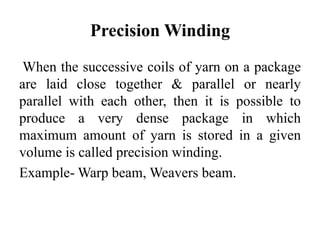 Precision Winding
When the successive coils of yarn on a package
are laid close together & parallel or nearly
parallel with each other, then it is possible to
produce a very dense package in which
maximum amount of yarn is stored in a given
volume is called precision winding.
Example- Warp beam, Weavers beam.
 