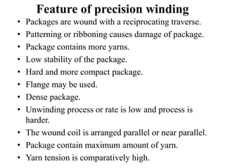 Feature of precision winding
• Packages are wound with a reciprocating traverse.
• Patterning or ribboning causes damage of package.
• Package contains more yarns.
• Low stability of the package.
• Hard and more compact package.
• Flange may be used.
• Dense package.
• Unwinding process or rate is low and process is
harder.
• The wound coil is arranged parallel or near parallel.
• Package contain maximum amount of yarn.
• Yarn tension is comparatively high.
 