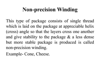 Non-precision Winding
This type of package consists of single thread
which is laid on the package at appreciable helix
(cross) angle so that the layers cross one another
and give stability to the package & a less dense
but more stable package is produced is called
non-precision winding.
Example- Cone, Cheese.
 