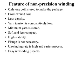 Feature of non-precision winding
• Only one coil is used to make the package.
• Cross wound coil.
• Low density.
• Yarn tension is comparatively low.
• Minimum yarn is stored.
• Soft and less compact.
• High stability.
• Flange is not necessary.
• Unwinding rate is high and easier process.
• Easy unwinding process.
 
